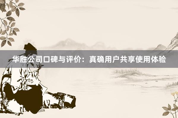 华胜公司口碑与评价：真确用户共享使用体验