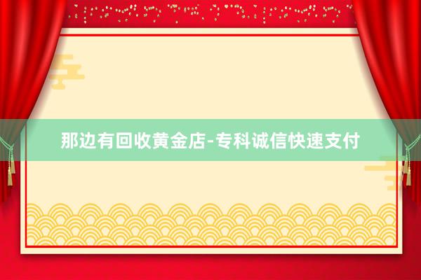 那边有回收黄金店-专科诚信快速支付