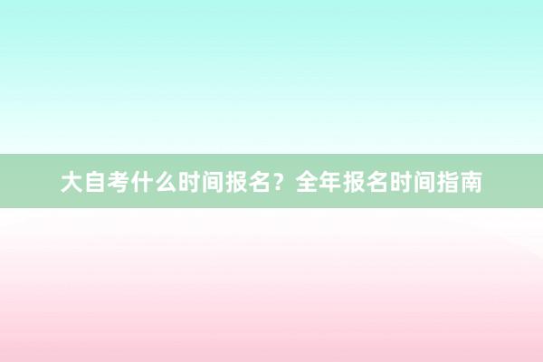大自考什么时间报名？全年报名时间指南