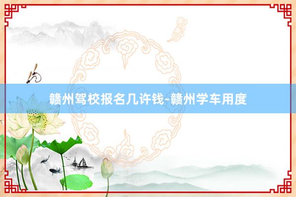 赣州驾校报名几许钱-赣州学车用度